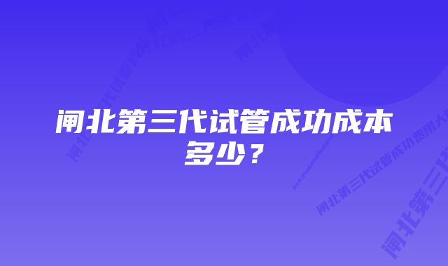 闸北第三代试管成功成本多少？