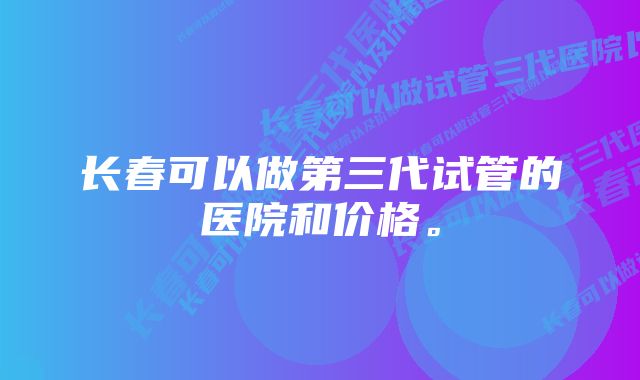 长春可以做第三代试管的医院和价格。