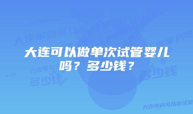 大连可以做单次试管婴儿吗？多少钱？