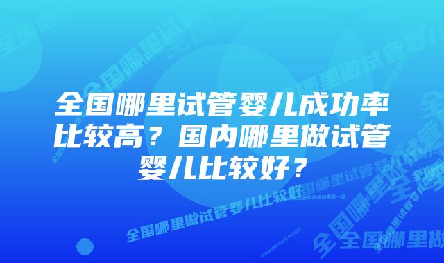 全国哪里试管婴儿成功率比较高？国内哪里做试管婴儿比较好？