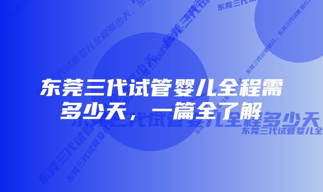 东莞三代试管婴儿全程需多少天，一篇全了解