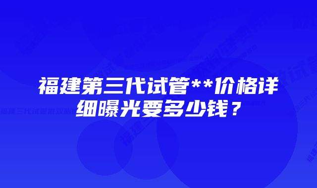 福建第三代试管**价格详细曝光要多少钱？