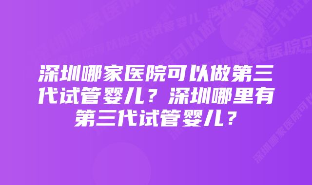 深圳哪家医院可以做第三代试管婴儿？深圳哪里有第三代试管婴儿？