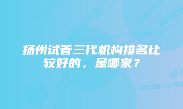 扬州试管三代机构排名比较好的，是哪家？