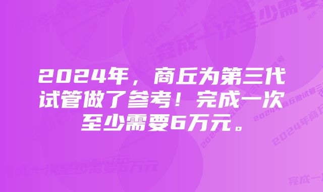 2024年，商丘为第三代试管做了参考！完成一次至少需要6万元。