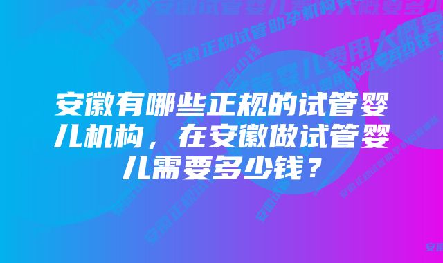 安徽有哪些正规的试管婴儿机构，在安徽做试管婴儿需要多少钱？