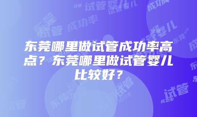 东莞哪里做试管成功率高点？东莞哪里做试管婴儿比较好？