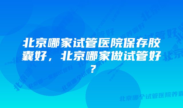 北京哪家试管医院保存胶囊好，北京哪家做试管好？