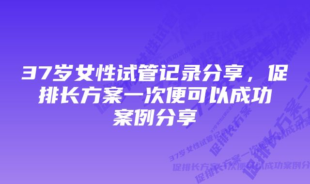 37岁女性试管记录分享，促排长方案一次便可以成功案例分享