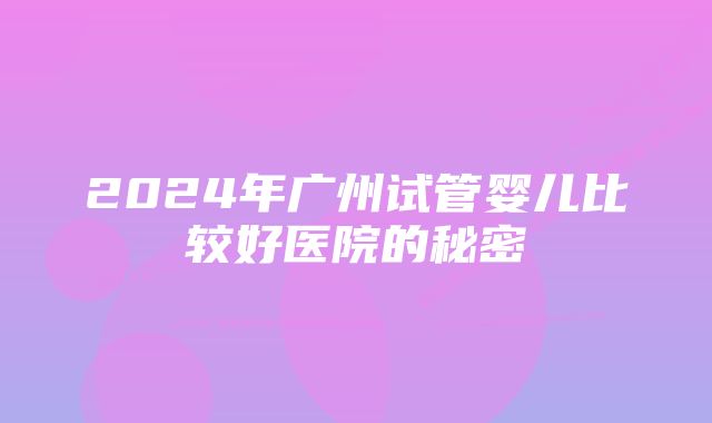 2024年广州试管婴儿比较好医院的秘密