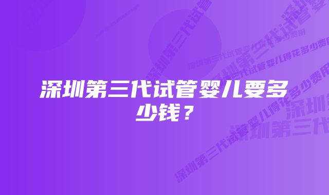 深圳第三代试管婴儿要多少钱？