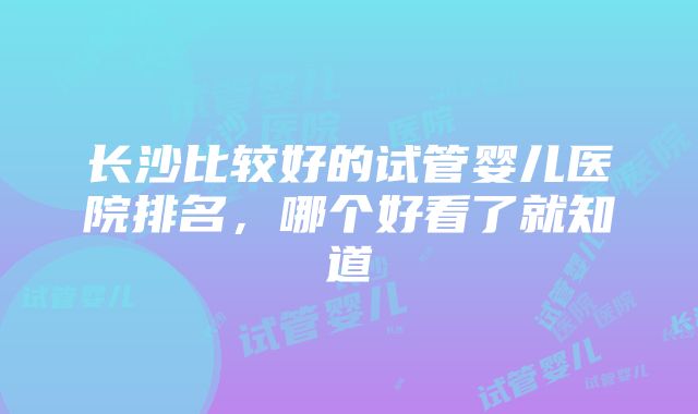 长沙比较好的试管婴儿医院排名，哪个好看了就知道