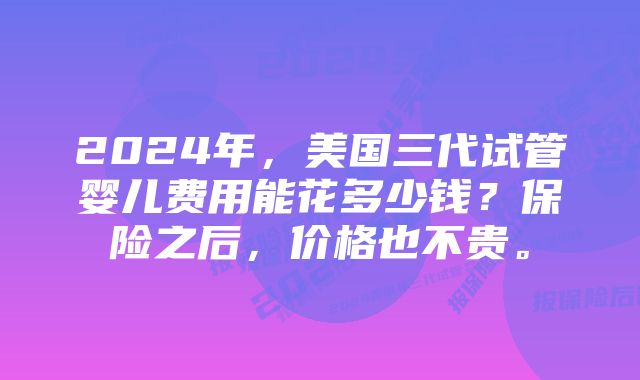 2024年，美国三代试管婴儿费用能花多少钱？保险之后，价格也不贵。