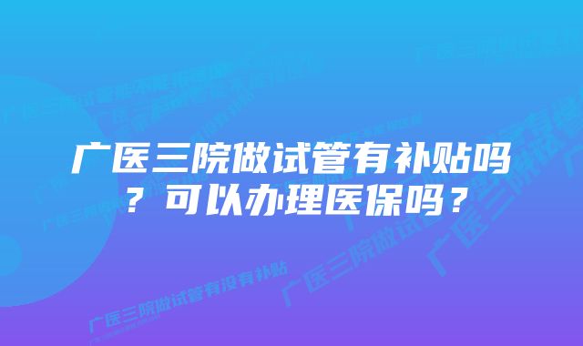 广医三院做试管有补贴吗？可以办理医保吗？