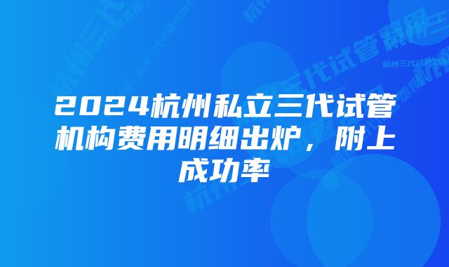 2024杭州私立三代试管机构费用明细出炉，附上成功率