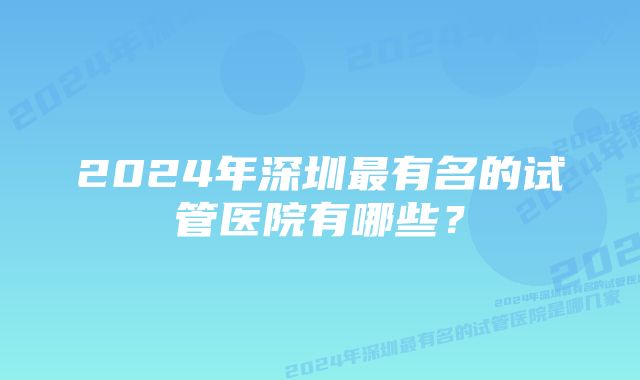 2024年深圳最有名的试管医院有哪些？