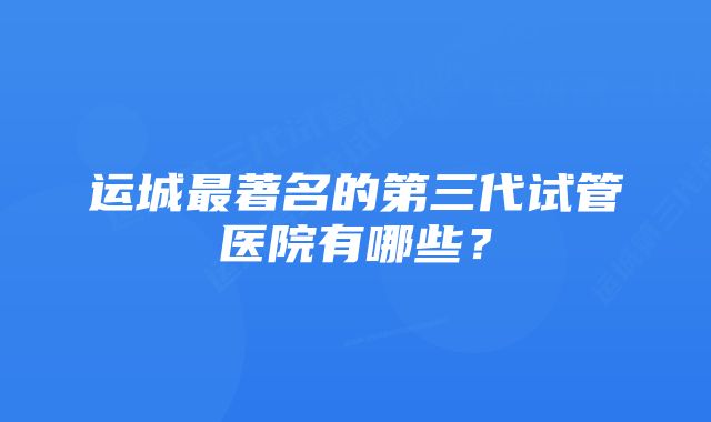 运城最著名的第三代试管医院有哪些？