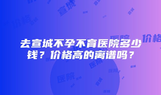 去宣城不孕不育医院多少钱？价格高的离谱吗？