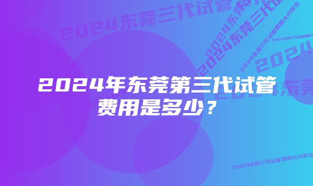 2024年东莞第三代试管费用是多少？