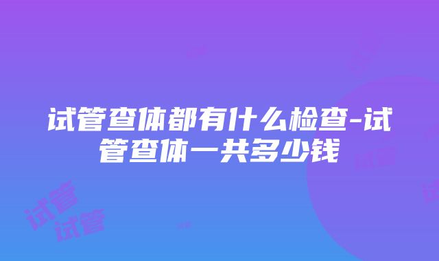 试管查体都有什么检查-试管查体一共多少钱