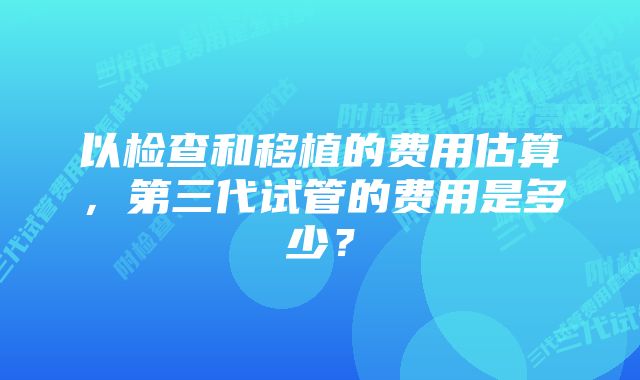 以检查和移植的费用估算，第三代试管的费用是多少？