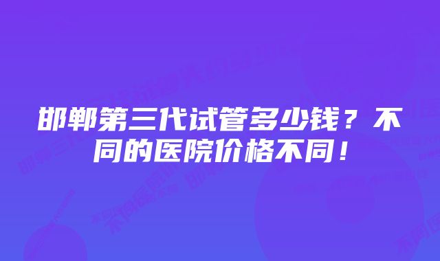 邯郸第三代试管多少钱？不同的医院价格不同！