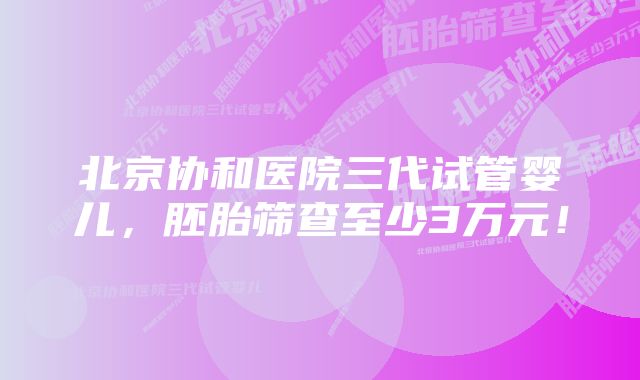 北京协和医院三代试管婴儿，胚胎筛查至少3万元！