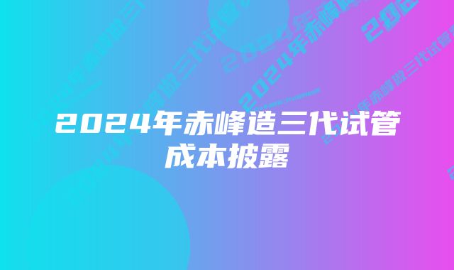 2024年赤峰造三代试管成本披露