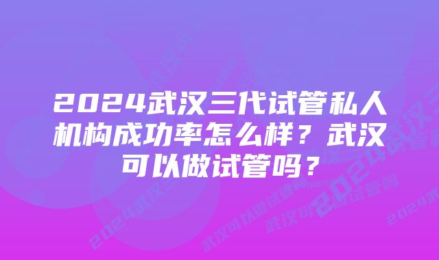 2024武汉三代试管私人机构成功率怎么样？武汉可以做试管吗？