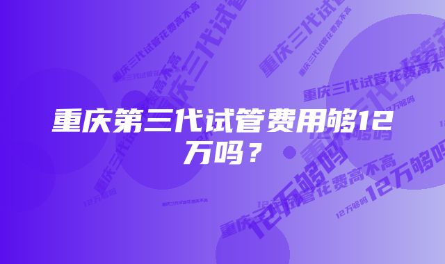 重庆第三代试管费用够12万吗？