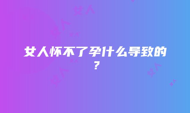 女人怀不了孕什么导致的？