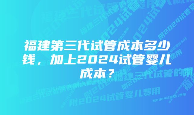 福建第三代试管成本多少钱，加上2024试管婴儿成本？