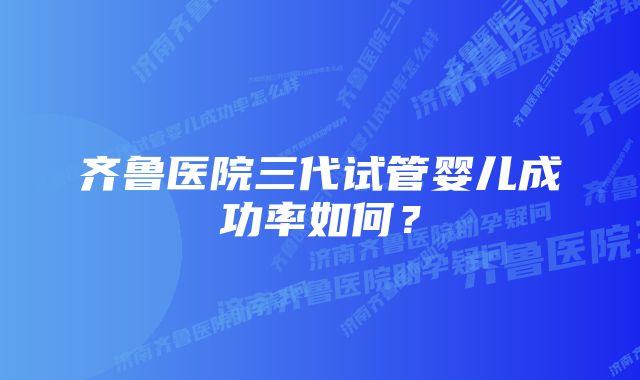 齐鲁医院三代试管婴儿成功率如何？