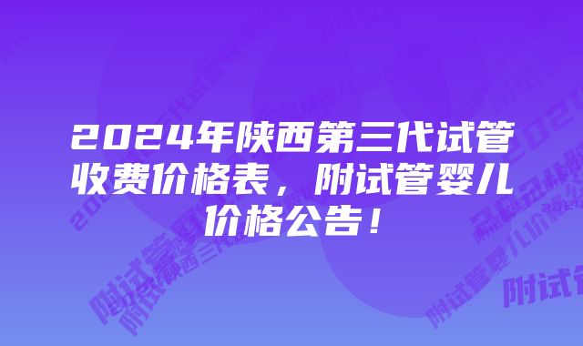 2024年陕西第三代试管收费价格表，附试管婴儿价格公告！