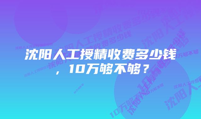 沈阳人工授精收费多少钱，10万够不够？