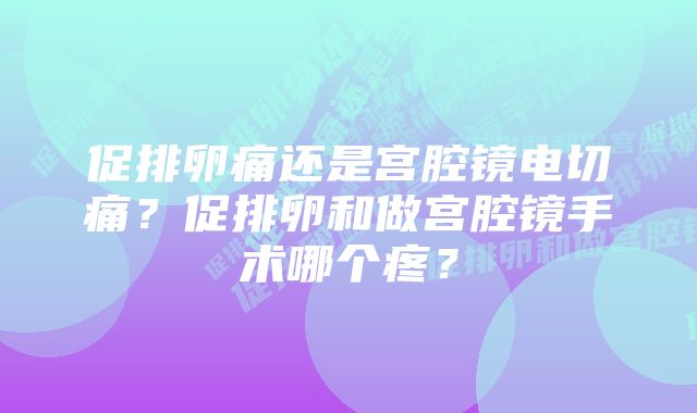 促排卵痛还是宫腔镜电切痛？促排卵和做宫腔镜手术哪个疼？