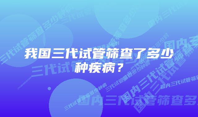 我国三代试管筛查了多少种疾病？