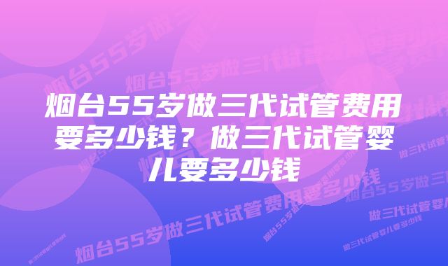 烟台55岁做三代试管费用要多少钱？做三代试管婴儿要多少钱