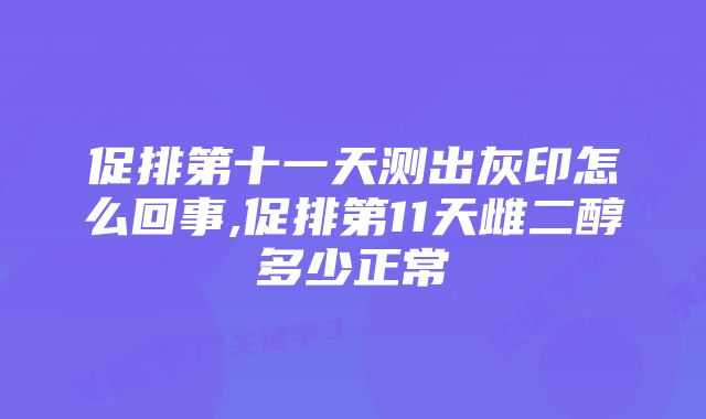 促排第十一天测出灰印怎么回事,促排第11天雌二醇多少正常