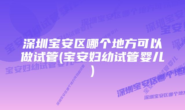 深圳宝安区哪个地方可以做试管(宝安妇幼试管婴儿)