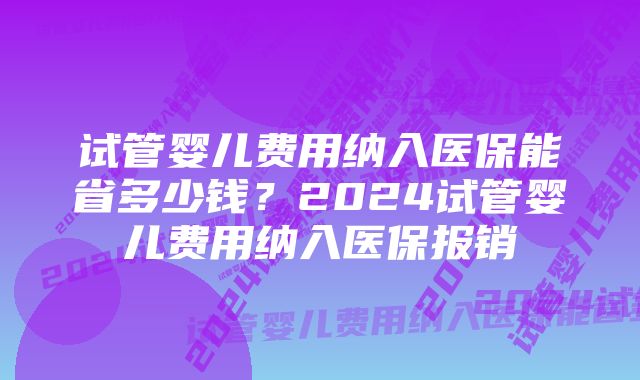 试管婴儿费用纳入医保能省多少钱？2024试管婴儿费用纳入医保报销