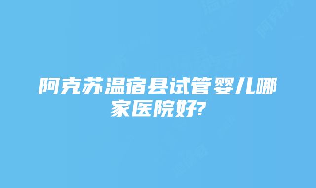 阿克苏温宿县试管婴儿哪家医院好?