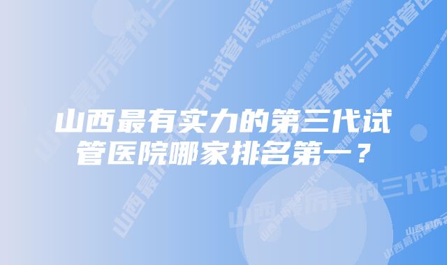 山西最有实力的第三代试管医院哪家排名第一？