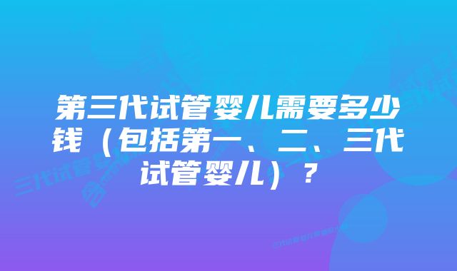 第三代试管婴儿需要多少钱（包括第一、二、三代试管婴儿）？