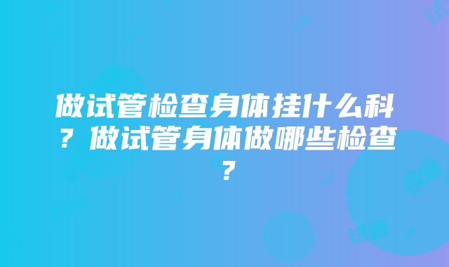 做试管检查身体挂什么科？做试管身体做哪些检查？