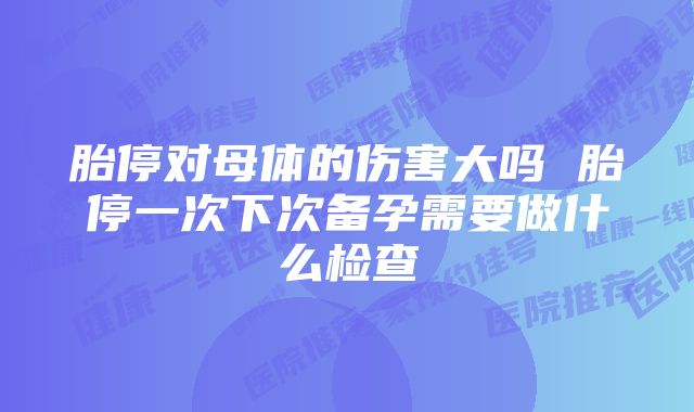 胎停对母体的伤害大吗 胎停一次下次备孕需要做什么检查