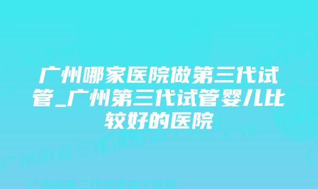 广州哪家医院做第三代试管_广州第三代试管婴儿比较好的医院