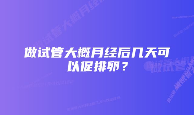 做试管大概月经后几天可以促排卵？