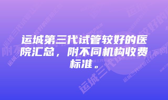 运城第三代试管较好的医院汇总，附不同机构收费标准。