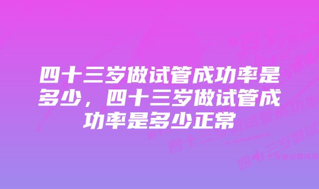 四十三岁做试管成功率是多少，四十三岁做试管成功率是多少正常